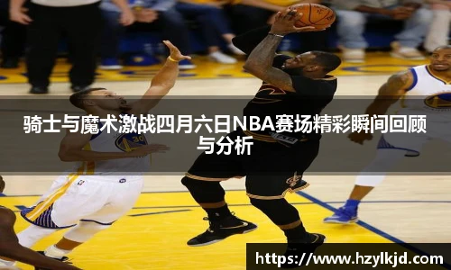 骑士与魔术激战四月六日NBA赛场精彩瞬间回顾与分析